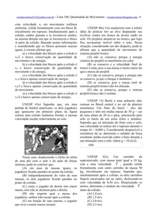 vicenteventura2112@yahoo.com.br   - Lista 106: Quantidade de Movimento - vicenteventura.blogspot.com 4

com velocidade v0 em movimento retilíneo
uniforme, colide frontalmente com um bloco B,               UNESP 40e) Um madeireiro tem a infeliz
inicialmente em repouso. Imediatamente após a         idéia de praticar tiro ao alvo disparando seu
colisão, ambos passam a se locomover unidos,          revólver contra um tronco de árvore caído no
na mesma direção em que se locomovia o bloco          solo. Os projéteis alojam-se no tronco, que logo
A antes da colisão. Baseado nestas informações        fica novamente imóvel sobre o solo. Nessa
e considerando que os blocos possuem massas           situação, considerando um dos disparos, pode-se
iguais, é correto afirmar que                         afirmar que a quantidade de movimento do
      a) a velocidade dos blocos após a colisão é     sistema projétil-tronco
v0/2 e houve conservação de quantidade de                   (A) não se conserva, porque a energia
movimento e de energia.                               cinética do projétil se transforma em calor.
      b) a velocidade dos blocos após a colisão é           (B) se conserva e a velocidade final do
v0 e houve conservação de quantidade de               tronco é nula, pois a sua massa é muito maior do
movimento e de energia.                               que a massa do projétil.
      c) a velocidade dos blocos após a colisão é           (C) não se conserva, porque a energia não
v0 e houve apenas conservação de energia.             se conserva, já que o choque é inelástico.
      d) a velocidade dos blocos após a colisão é           (D) se conserva, pois a massa total do
v0/2 e houve apenas conservação de quantidade         sistema projétil-tronco não foi alterada.
de movimento.                                               (E) não se conserva, porque o sistema
      e) a velocidade dos blocos após a colisão é     projétil-tronco não é isolado.
v0/2 e houve apenas conservação de energia.
                                                             UNESP 13) Buriti é uma palmeira alta,
      UNESP 41a) Suponha que, em uma                  comum no Brasil central e no sul da planície
partida de futebol americano, os dois jogadores       amazônica. Um fruto do buriti – eles são
que aparecem em primeiro plano na figura              pequenos e têm em média massa de 30 g − cai
sofram uma colisão inelástica frontal, à mesma        de uma altura de 20 m e pára, amortecido pelo
velocidade escalar relativamente ao solo.             solo (o buriti dá em solos fofos e úmidos).
                                                      Suponha que na interação do fruto com o solo,
                                                      sua velocidade se reduza até o repouso durante o
                                                      tempo Δt = 0,060 s. Considerando desprezível a
                                                      resistência do ar, determine o módulo da força
                                                      resultante média exercida sobre o fruto durante a
                                                      sua interação com o solo. Adote g = 10 m/s2.
                                                             10N


      Nesse caso, desprezando o efeito do atrito             UNESP       42e)  Um      carrinho    de
de seus pés com o solo e da ação de forças            supermercado, com massa total igual a 10 kg,
internas, pode-se concluir que,                       está a uma velocidade  , quando colide
                                                                                 V
      (A) em caso de massas iguais, os                frontalmente com outro carrinho de massa 50
jogadores ficarão parados no ponto da colisão.        kg, inicialmente em repouso. Suponha que,
      (B) independentemente do valor de suas          imediatamente após a colisão, os dois carrinhos
massas, os dois jogadores ficarão parados no          fiquem encaixados um ao outro, deslocando-se
ponto de colisão.                                     com velocidade de 0,50 m/s. Desprezando os
      (C) como o jogador da direita tem maior         atritos, determine o módulo da velocidade  V
massa, eles irão se deslocar para a direita.          antes da colisão.
      (D) não importa qual a massa dos                       (A) 1,0 m/s.
jogadores, ambos irão recuar após a colisão.                 (B) 1,5 m/s.
      (E) em função de suas massas, o jogador                (C) 2,0 m/s.
que tiver a maior massa recuará.                             (D) 2,5 m/s.
 