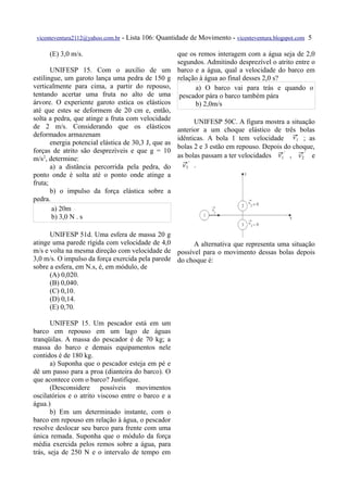 vicenteventura2112@yahoo.com.br   - Lista 106: Quantidade de Movimento - vicenteventura.blogspot.com 5

      (E) 3,0 m/s.                                    que os remos interagem com a água seja de 2,0
                                                      segundos. Admitindo desprezível o atrito entre o
       UNIFESP 15. Com o auxílio de um                barco e a água, qual a velocidade do barco em
estilingue, um garoto lança uma pedra de 150 g        relação à água ao final desses 2,0 s?
verticalmente para cima, a partir do repouso,               a) O barco vai para trás e quando o
tentando acertar uma fruta no alto de uma              pescador pára o barco também pára
árvore. O experiente garoto estica os elásticos             b) 2,0m/s
até que estes se deformem de 20 cm e, então,
solta a pedra, que atinge a fruta com velocidade             UNIFESP 50C. A figura mostra a situação
de 2 m/s. Considerando que os elásticos               anterior a um choque elástico de três bolas
deformados armazenam                                                                          v1
                                                      idênticas. A bola 1 tem velocidade  ; as
       energia potencial elástica de 30,3 J, que as
                                                      bolas 2 e 3 estão em repouso. Depois do choque,
forças de atrito são desprezíveis e que g = 10
m/s2, determine:                                      as bolas passam a ter velocidades  ' , ' e
                                                                                        v1       v2
                                                           '
       a) a distância percorrida pela pedra, do          .
                                                        v3
ponto onde é solta até o ponto onde atinge a
fruta;
       b) o impulso da força elástica sobre a
pedra.
        a) 20m
        b) 3,0 N . s

      UNIFESP 51d. Uma esfera de massa 20 g
atinge uma parede rígida com velocidade de 4,0        A alternativa que representa uma situação
m/s e volta na mesma direção com velocidade de possível para o movimento dessas bolas depois
3,0 m/s. O impulso da força exercida pela parede do choque é:
sobre a esfera, em N.s, é, em módulo, de
      (A) 0,020.
      (B) 0,040.
      (C) 0,10.
      (D) 0,14.
      (E) 0,70.

       UNIFESP 15. Um pescador está em um
barco em repouso em um lago de águas
tranqüilas. A massa do pescador é de 70 kg; a
massa do barco e demais equipamentos nele
contidos é de 180 kg.
       a) Suponha que o pescador esteja em pé e
dê um passo para a proa (dianteira do barco). O
que acontece com o barco? Justifique.
       (Desconsidere possíveis movimentos
oscilatórios e o atrito viscoso entre o barco e a
água.)
       b) Em um determinado instante, com o
barco em repouso em relação à água, o pescador
resolve deslocar seu barco para frente com uma
única remada. Suponha que o módulo da força
média exercida pelos remos sobre a água, para
trás, seja de 250 N e o intervalo de tempo em
 