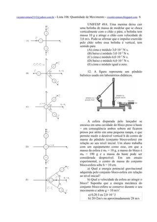 vicenteventura2112@yahoo.com.br   - Lista 106: Quantidade de Movimento - vicenteventura.blogspot.com 6

                                                           UNIFESP 49A. Uma menina deixa cair
                                                     uma bolinha de massa de modelar que se choca
                                                     verticalmente com o chão e pára; a bolinha tem
                                                     massa 10 g e atinge o chão com velocidade de
                                                     3,0 m/s. Pode-se afirmar que o impulso exercido
                                                     pelo chão sobre essa bolinha é vertical, tem
                                                     sentido para
                                                           (A) cima e módulo 3,0·10–2 N·s.
                                                           (B) baixo e módulo 3,0·10–2 N·s.
                                                           (C) cima e módulo 6,0·10–2 N·s.
                                                           (D) baixo e módulo 6,0·10–2 N·s.
                                                           (E) cima e módulo igual a zero.

                                                            12. A figura representa um pêndulo
                                                     balístico usado em laboratórios didáticos.




                                                           A esfera disparada pelo lançador se
                                                     encaixa em uma cavidade do bloco preso à haste
                                                     − em conseqüência ambos sobem até ficarem
                                                     presos por atrito em uma pequena rampa, o que
                                                     permite medir o desnível vertical h do centro de
                                                     massa do pêndulo (conjunto bloco-esfera) em
                                                     relação ao seu nível inicial. Um aluno trabalha
                                                     com um equipamento como esse, em que a
                                                     massa da esfera é mE = 10 g, a massa do bloco é
                                                     mB = 190 g e a massa da haste pode ser
                                                     considerada desprezível. Em um ensaio
                                                     experimental, o centro de massa do conjunto
                                                     bloco-esfera sobe h = 10 cm.
                                                           a) Qual a energia potencial gravitacional
                                                     adquirida pelo conjunto bloco-esfera em relação
                                                     ao nível inicial?
                                                           b) Qual a velocidade da esfera ao atingir o
                                                     bloco? Suponha que a energia mecânica do
                                                     conjunto bloco-esfera se conserve durante o seu
                                                     movimento e adote g = 10 m/s2.
                                                            a) 0,20 J ou 2,0·10–1 J
                                                            b) 20√2m/s ou aproximadamente 28 m/s
 