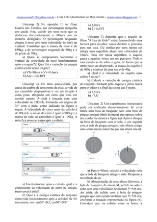 vicenteventura2112@yahoo.com.br   - Lista 106: Quantidade de Movimento - vicenteventura.blogspot.com 7

      Unicamp 2) No episódio II do filme                     a) 1,0m/s
Guerra nas Estrelas, um personagem mergulha                  b) 2,16x105J
em queda livre, caindo em uma nave que se
deslocava horizontalmente a 100m/s com os                    Unicamp 3) Suponha que o esquilo do
motores desligados. O personagem resgatado            filme "A Era do Gelo" tenha desenvolvido uma
chegou à nave com uma velocidade de 6m/s na           técnica para recolher nozes durante o percurso
vertical. Considere que a massa da nave é de          para sua toca. Ele desliza por uma rampa até
650kg, a do personagem resgatado de 80kg e a          atingir uma superfície plana com velocidade de
do piloto de 70kg.                                    10m/s. Uma vez nessa superfície, o esquilo
      a) Quais as componentes horizontal e            passa a apanhar nozes em seu percurso. Todo o
vertical da velocidade da nave imediatamente          movimento se dá sobre o gelo, de forma que o
após o resgate?b) Qual foi a variação da energia      atrito pode ser desprezado. A massa do esquilo é
cinética total nesse resgate?                         de 600g e a massa de uma noz é de 40g.
       a) V'h=90m/s e V'v=0,6m/s                             a) Qual é a velocidade do esquilo após
       b) Δec=-3,6x105J                               colher 5 nozes?
                                                             b) Calcule a variação da energia cinética
      Unicamp 4) Em uma auto-estrada, por             do conjunto formado pelo esquilo e pelas nozes
causa da quebra de uma ponta de eixo, a roda de       entre o início e o final da coleta das 5 nozes.
um caminhão desprende-se e vai em direção à                   a) 7,5m/s
outra pista, atingindo um carro que vem em                    b) –7,5J
sentido oposto. A roda é lançada com uma
velocidade de 72km/h, formando um ângulo de                 Unicamp 2) Um experimento interessante
30° com a pista, como indicado na figura a            pode ser realizado abandonando-se de certa
seguir. A velocidade do carro antes da colisão é      altura uma bola de basquete com uma bola de
de 90km/h; a massa do carro é igual a 900kg e a       pingue-pongue (tênis de mesa) em repouso sobre
massa da roda do caminhão é igual a 100kg. A          ela, conforme mostra a figura (a). Após o choque
roda fica presa ao carro após a colisão.              da bola de basquete com o solo, e em seguida
                                                      com a bola de pingue pongue, esta última atinge
                                                      uma altura muito maior do que sua altura inicial.




                                                             a) Para h=80cm, calcule a velocidade com
                                                      que a bola de basquete atinge o solo. Despreze a
                                                      resistência do ar.
                                                             b) Abandonadas de uma altura diferente, a
      a) Imediatamente após a colisão, qual é a       bola de basquete, de massa M, reflete no solo e
componente da velocidade do carro na direção          sobe com uma velocidade de módulo V=5,0 m/s.
transversal à pista?                                  Ao subir, ela colide com a bola de pingue-
      b) Qual é a energia cinética do conjunto        pongue que está caindo também com V=5,0 m/s,
carro-roda imediatamente após a colisão? Se for       conforme a situação representada na figura (b).
necessário, use: sen30°=0,5, cos30°=0,87.             Considere que, na colisão entre as bolas, a
 
