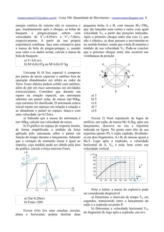 vicenteventura2112@yahoo.com.br   - Lista 106: Quantidade de Movimento - vicenteventura.blogspot.com 8

energia cinética do sistema não se conserva e         pequenas bolas A e B, com massas MA=3MB,
que, imediatamente após o choque, as bolas de         que são lançadas uma contra a outra, com igual
basquete e pingue-pongue sobem com                    velocidade V0, a partir das posições indicadas.
velocidades de V’b=4,95m/s e V’p=7,0m/s,              Após o primeiro choque entre elas (em 1), que
respectivamente. A partir da sua própria              não é elástico, as duas passam a movimentar-se
experiência cotidiana, faça uma estimativa para       no sentido horário, sendo que a bola B mantém o
a massa da bola de pingue-pongue, e, usando           módulo de sua velocidade V0. Pode-se concluir
esse valor e os dados acima, calcule a massa da       que o próximo choque entre elas ocorrerá nas
bola de basquete.                                     vizinhanças da posição
      a) V=4,0 m/s
      b) M≅6,0x102g ou M≅6,0x10–1kg

      Unicamp 8) O lixo espacial é composto
por partes de naves espaciais e satélites fora de
operação abandonados em órbita ao redor da
Terra. Esses objetos podem colidir com satélites,
além de pôr em risco astronautas em atividades
extraveiculares. Considere que durante um
reparo na estação espacial, um astronauta                   a) 3
substitui um painel solar, de massa mp=80kg,                b) 5
cuja estrutura foi danificada. O astronauta estava          c) 6
inicial mente em repouso em relação à estação e             d) 7
ao abandonar o painel no espaço, lança-o com                e) 8
uma velocidade vp=0,15m/s.
      a) Sabendo que a massa do astronauta é                 Fuvest 2) Num espetáculo de fogos de
ma=60kg, calcule sua velocidade de recuo.             artifício, um rojão, de massa M0=0,5kg, após seu
      b) O gráfico no espaço de resposta mostra,      lançamento, descreve no céu a trajetória
de forma simplificada, o módulo da força              indicada na figura. No ponto mais alto de sua
aplicada pelo astronauta sobre o painel em            trajetória (ponto P), o rojão explode, dividindo-
função do tempo durante o lançamento. Sabendo         se em dois fragmentos, A e B, de massas iguais a
que a variação de momento linear é igual ao           M0/2. Logo após a explosão, a velocidade
impulso, cujo módulo pode ser obtido pela área        horizontal de A, VA, é nula, bem como sua
do gráfico, calcule a força máxima Fmax.              velocidade vertical.




                                                 Note e Adote: a massa do explosivo pode
                                           ser considerada desprezível
     a) |Va|=0,20m/s                             a) Determine o intervalo de tempo T0, em
     b) Fmáx=20N                           segundos, transcorrido entre o lançamento do
                                           rojão e a explosão no ponto P.
                                                 b) Determine a velocidade horizontal V B,
     Fuvest 61b) Em uma canaleta circular,
                                           do fragmento B, logo após a explosão, em m/s.
plana e horizontal, podem deslizar duas
 