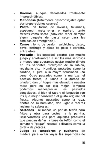 •   Huevos, aunque denostados totalmente
    imprescindibles.
•   Mahonesa (totalmente desaconsejable optar
    por preparaciones caseras)
•   Pasta, en forma de raviolis, tallarines,
    espagueti, macarrones o espirali, tanto
    frescos como secos (conviene tener siempre
    algún paquete de pasta seca para las
    comidas de emergencia).
•   Carne : lomo de cerdo, salchichas, bistec,
    pavo, pechuga y alitas de pollo o cordero,
    entre otros.
•   Pescado : los pescados baratos dan mucho
    juego y acostumbran a ser los más sabrosos
    a menos que queramos gastar mucho dinero
    en las variantes “salvajes” de la lubina,
    rodaballo etc. Humildes pescados como la
    sardina, el jurel o la mayra solucionan una
    cena. Otros pescados como la merluza, el
    bacalao fresco, la lubina o la dorada de
    criadero dan un toque más elevado a nuestra
    mesa pero no por ello mejor. Tampoco
    podemos       menospreciar    los    pescados
    congelados, si bien el rape y el lenguado son
    los que mejor conservan el gusto original del
    fresco. Algunos pescados como la raya,
    dentro de su humildad, dan lugar a recetas
    realmente sabrosas.
•   Sartenes : al menos un par de teflón para
    fritos y otra para cocinar a la parrilla.
    Reservaremos una para aquellos productos
    que puedan dañar la base de teflón como el
    tomate y “pegar” recetas delicadas como la
    tortilla de patatas.
•   Juego de tenedores y cucharas de
    madera para evitar rayar las superficies de


                                              10
 