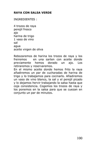 RAYA CON SALSA VERDE

INGREDIENTES :

4 trozos de raya
perejil fresco
ajo
harina de trigo
1 vaso de vino
sal
agua
aceite virgen de oliva

Rebozaremos de harina los trozos de raya y los
freiremos      en una sarten con aceite donde
previamente hemos dorado un ajo. Los
retiraremos y reservaremos.
En el mismo aceite donde hemos frito la raya
añadiremos un par de cucharadas de harina de
trigo y lo trabajamos para cocinarlo. Añadiremos
un vaso de vino blanco, la sal y el perejil picado
y lo dejamos hervir trabajando la salsa hasta que
coja consistencia. Cogemos los trozos de raya y
los ponemos en la salsa para que se cuezan en
conjunto un par de minutos.




                                              100
 