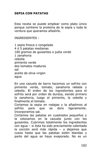 SEPIA CON PATATAS


Esta receta se puede emplear como plato único
porque contiene la proteína de la sepia y toda la
verdura que queramos añadirle.

INGREDIENTES :

1 sepia fresca o congelada
4 ó 5 patatas medianas
100 gramos de guisantes o judia verde
1 zanahoria
cebolla
pimiento verde
dos tomates maduros
sal
aceite de oliva virgen
agua

En una cazuela de barro hacemos un sofrito con
pimiento verde, tomate, zanahoria rallada y
cebolla. El orden de los ingredientes para el
sofrito será por orden de dureza, siendo primero
la zanahoria, luego el pimiento, la cebolla y
finalmente el tomate.
Cortamos la sepia en rodajas y la añadimos al
sofrito   para    que   se   dore    ligeramente.
Incorporamos sal.
Cortamos las patatas en cuadrados pequeños y
la colocamos en la cazuela junto con los
guisantes. Cubrimos totalmente los ingredientes
con agua – si ésta ha sido previamente calentada
la cocción será más rápida – y dejamos que
cueza hasta que las patatas estén blandas y
parte del agua se haya evaporado. No es un


                                             103
 