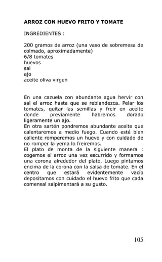 ARROZ CON HUEVO FRITO Y TOMATE

INGREDIENTES :

200 gramos de arroz (una vaso de sobremesa de
colmado, aproximadamente)
6/8 tomates
huevos
sal
ajo
aceite oliva virgen


En una cazuela con abundante agua hervir con
sal el arroz hasta que se reblandezca. Pelar los
tomates, quitar las semillas y freir en aceite
donde      previamente      habremos      dorado
ligeramente un ajo.
En otra sartén pondremos abundante aceite que
calentaremos a medio fuego. Cuando esté bien
caliente romperemos un huevo y con cuidado de
no romper la yema lo freiremos.
El plato de monta de la siguiente manera :
cogemos el arroz una vez escurrido y formamos
una corona alrededor del plato. Luego pintamos
encima de la corona con la salsa de tomate. En el
centro    que    estará   evidentemente     vacío
depositamos con cuidado el huevo frito que cada
comensal salpimentará a su gusto.




                                             105
 