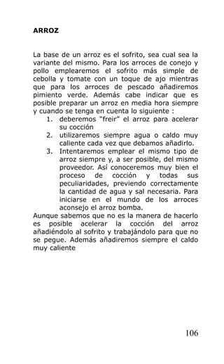 ARROZ


La base de un arroz es el sofrito, sea cual sea la
variante del mismo. Para los arroces de conejo y
pollo emplearemos el sofrito más simple de
cebolla y tomate con un toque de ajo mientras
que para los arroces de pescado añadiremos
pimiento verde. Además cabe indicar que es
posible preparar un arroz en media hora siempre
y cuando se tenga en cuenta lo siguiente :
    1. deberemos “freir” el arroz para acelerar
        su cocción
    2. utilizaremos siempre agua o caldo muy
        caliente cada vez que debamos añadirlo.
    3. Intentaremos emplear el mismo tipo de
        arroz siempre y, a ser posible, del mismo
        proveedor. Así conoceremos muy bien el
        proceso de cocción y todas sus
        peculiaridades, previendo correctamente
        la cantidad de agua y sal necesaria. Para
        iniciarse en el mundo de los arroces
        aconsejo el arroz bomba.
Aunque sabemos que no es la manera de hacerlo
es posible acelerar la cocción del arroz
añadiéndolo al sofrito y trabajándolo para que no
se pegue. Además añadiremos siempre el caldo
muy caliente




                                              106
 