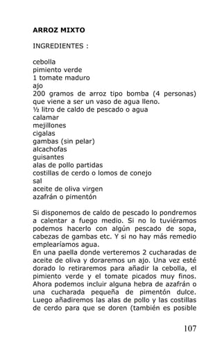 ARROZ MIXTO

INGREDIENTES :

cebolla
pimiento verde
1 tomate maduro
ajo
200 gramos de arroz tipo bomba (4 personas)
que viene a ser un vaso de agua lleno.
½ litro de caldo de pescado o agua
calamar
mejillones
cigalas
gambas (sin pelar)
alcachofas
guisantes
alas de pollo partidas
costillas de cerdo o lomos de conejo
sal
aceite de oliva virgen
azafrán o pimentón

Si disponemos de caldo de pescado lo pondremos
a calentar a fuego medio. Si no lo tuviéramos
podemos hacerlo con algún pescado de sopa,
cabezas de gambas etc. Y si no hay más remedio
emplearíamos agua.
En una paella donde verteremos 2 cucharadas de
aceite de oliva y doraremos un ajo. Una vez esté
dorado lo retiraremos para añadir la cebolla, el
pimiento verde y el tomate picados muy finos.
Ahora podemos incluir alguna hebra de azafrán o
una cucharada pequeña de pimentón dulce.
Luego añadiremos las alas de pollo y las costillas
de cerdo para que se doren (también es posible


                                              107
 