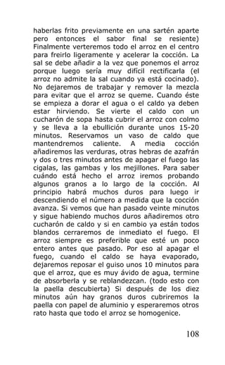 haberlas frito previamente en una sartén aparte
pero entonces el sabor final se resiente)
Finalmente verteremos todo el arroz en el centro
para freirlo ligeramente y acelerar la cocción. La
sal se debe añadir a la vez que ponemos el arroz
porque luego sería muy difícil rectificarla (el
arroz no admite la sal cuando ya está cocinado).
No dejaremos de trabajar y remover la mezcla
para evitar que el arroz se queme. Cuando éste
se empieza a dorar el agua o el caldo ya deben
estar hirviendo. Se vierte el caldo con un
cucharón de sopa hasta cubrir el arroz con colmo
y se lleva a la ebullición durante unos 15-20
minutos. Reservamos un vaso de caldo que
mantendremos caliente. A media cocción
añadiremos las verduras, otras hebras de azafrán
y dos o tres minutos antes de apagar el fuego las
cigalas, las gambas y los mejillones. Para saber
cuándo está hecho el arroz iremos probando
algunos granos a lo largo de la cocción. Al
principio habrá muchos duros para luego ir
descendiendo el número a medida que la cocción
avanza. Si vemos que han pasado veinte minutos
y sigue habiendo muchos duros añadiremos otro
cucharón de caldo y si en cambio ya están todos
blandos cerraremos de inmediato el fuego. El
arroz siempre es preferible que esté un poco
entero antes que pasado. Por eso al apagar el
fuego, cuando el caldo se haya evaporado,
dejaremos reposar el guiso unos 10 minutos para
que el arroz, que es muy ávido de agua, termine
de absorberla y se reblandezcan. (todo esto con
la paella descubierta) Si después de los diez
minutos aún hay granos duros cubriremos la
paella con papel de aluminio y esperaremos otros
rato hasta que todo el arroz se homogenice.


                                              108
 