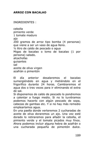 ARROZ CON BACALAO


INGREDIENTES :

cebolla
pimiento verde
1 tomate maduro
ajo
200 gramos de arroz tipo bomba (4 personas)
que viene a ser un vaso de agua lleno.
½ litro de caldo de pescado o agua
Migas de bacalao o lomo de bacalao (1 por
persona) salado.
alcachofas
guisantes
sal
aceite de oliva virgen
azafrán o pimentón

El   día    anterior desalaremos     el  bacalao
sumergiéndolo en agua y metiéndolo en el
frigorífico durante 24 horas. Cambiaremos el
agua dos o tres veces para ir eliminando el extra
de sal.
Si disponemos de caldo de pescado lo pondremos
a calentar a fuego medio. Si no lo tuviéramos
podemos hacerlo con algún pescado de sopa,
cabezas de gambas etc. Y si no hay más remedio
emplearíamos agua.
En una paella donde verteremos 2 cucharadas de
aceite de oliva doraremos un ajo. Una vez esté
dorado lo retiraremos para añadir la cebolla, el
pimiento verde y el tomate picados muy finos.
Ahora podemos incluir alguna hebra de azafrán o
una cucharada pequeña de pimentón dulce.


                                             109
 