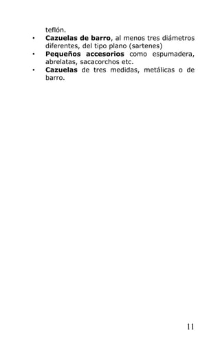 teflón.
•   Cazuelas de barro, al menos tres diámetros
    diferentes, del tipo plano (sartenes)
•   Pequeños accesorios como espumadera,
    abrelatas, sacacorchos etc.
•   Cazuelas de tres medidas, metálicas o de
    barro.




                                           11
 