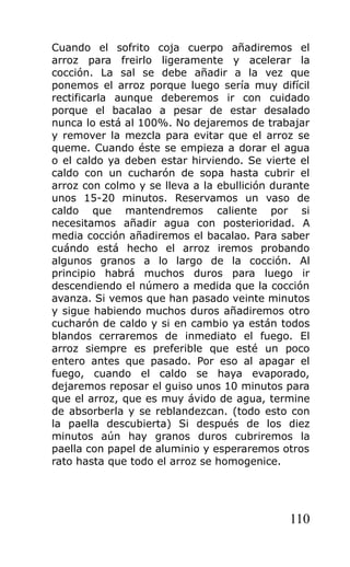 Cuando el sofrito coja cuerpo añadiremos el
arroz para freirlo ligeramente y acelerar la
cocción. La sal se debe añadir a la vez que
ponemos el arroz porque luego sería muy difícil
rectificarla aunque deberemos ir con cuidado
porque el bacalao a pesar de estar desalado
nunca lo está al 100%. No dejaremos de trabajar
y remover la mezcla para evitar que el arroz se
queme. Cuando éste se empieza a dorar el agua
o el caldo ya deben estar hirviendo. Se vierte el
caldo con un cucharón de sopa hasta cubrir el
arroz con colmo y se lleva a la ebullición durante
unos 15-20 minutos. Reservamos un vaso de
caldo que mantendremos caliente por si
necesitamos añadir agua con posterioridad. A
media cocción añadiremos el bacalao. Para saber
cuándo está hecho el arroz iremos probando
algunos granos a lo largo de la cocción. Al
principio habrá muchos duros para luego ir
descendiendo el número a medida que la cocción
avanza. Si vemos que han pasado veinte minutos
y sigue habiendo muchos duros añadiremos otro
cucharón de caldo y si en cambio ya están todos
blandos cerraremos de inmediato el fuego. El
arroz siempre es preferible que esté un poco
entero antes que pasado. Por eso al apagar el
fuego, cuando el caldo se haya evaporado,
dejaremos reposar el guiso unos 10 minutos para
que el arroz, que es muy ávido de agua, termine
de absorberla y se reblandezcan. (todo esto con
la paella descubierta) Si después de los diez
minutos aún hay granos duros cubriremos la
paella con papel de aluminio y esperaremos otros
rato hasta que todo el arroz se homogenice.




                                              110
 