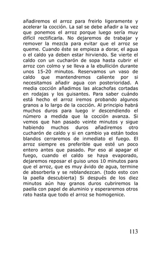 añadiremos el arroz para freirlo ligeramente y
acelerar la cocción. La sal se debe añadir a la vez
que ponemos el arroz porque luego sería muy
difícil rectificarla. No dejaremos de trabajar y
remover la mezcla para evitar que el arroz se
queme. Cuando éste se empieza a dorar, el agua
o el caldo ya deben estar hirviendo. Se vierte el
caldo con un cucharón de sopa hasta cubrir el
arroz con colmo y se lleva a la ebullición durante
unos 15-20 minutos. Reservamos un vaso de
caldo que mantendremos caliente por si
necesitamos añadir agua con posterioridad. A
media cocción añadimos las alcachofas cortadas
en rodajas y los guisantes. Para saber cuándo
está hecho el arroz iremos probando algunos
granos a lo largo de la cocción. Al principio habrá
muchos duros para luego ir descendiendo el
número a medida que la cocción avanza. Si
vemos que han pasado veinte minutos y sigue
habiendo muchos duros añadiremos otro
cucharón de caldo y si en cambio ya están todos
blandos cerraremos de inmediato el fuego. El
arroz siempre es preferible que esté un poco
entero antes que pasado. Por eso al apagar el
fuego, cuando el caldo se haya evaporado,
dejaremos reposar el guiso unos 10 minutos para
que el arroz, que es muy ávido de agua, termine
de absorberla y se reblandezcan. (todo esto con
la paella descubierta) Si después de los diez
minutos aún hay granos duros cubriremos la
paella con papel de aluminio y esperaremos otros
rato hasta que todo el arroz se homogenice.




                                               113
 