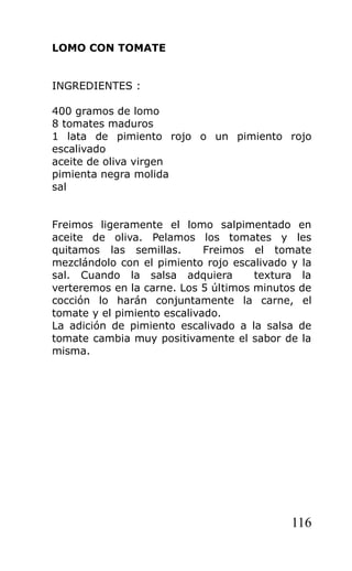LOMO CON TOMATE


INGREDIENTES :

400 gramos de lomo
8 tomates maduros
1 lata de pimiento rojo o un pimiento rojo
escalivado
aceite de oliva virgen
pimienta negra molida
sal


Freimos ligeramente el lomo salpimentado en
aceite de oliva. Pelamos los tomates y les
quitamos las semillas.       Freimos el tomate
mezclándolo con el pimiento rojo escalivado y la
sal. Cuando la salsa adquiera         textura la
verteremos en la carne. Los 5 últimos minutos de
cocción lo harán conjuntamente la carne, el
tomate y el pimiento escalivado.
La adición de pimiento escalivado a la salsa de
tomate cambia muy positivamente el sabor de la
misma.




                                            116
 