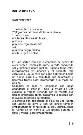 POLLO RELLENO


INGREDIENTES :


1 pollo entero y vaciado
200 gramos de carne de ternera picada
1 huevo duro
aceitunas blancas sin hueso
piñones
pimiento rojo escalivado
sal
pimienta negra molida
aceite virgen de oliva


En una sartén con dos cucharadas de aceite de
oliva virgen freimos la carne picada añadiendo
sal y pimienta negra molida. Cuando toma color
incorporamos los piñones y el pimiento rojo
escalivado. En un cazo con agua habremos hecho
un huevo duro (12 minutos) que pelaremos y
haremos trozos para incorporarlo a la masa del
relleno.
Cogemos el pollo y limpiamos con agua
abundante el interior.    Con la ayuda de una
cuchara lo vamos llenando con la mezcla que
hemos preparado antes. Cerramos la cavidad con
la ayuda de palillos de madera.
A continuación colocamos el pollo en una fuente
con aceite de oliva y con un pincel también
embadurnamos el resto de la piel. Introducimos
la fuente en un horno a 190 grados durante 1
hora y media, aproximadamente.



                                           118
 