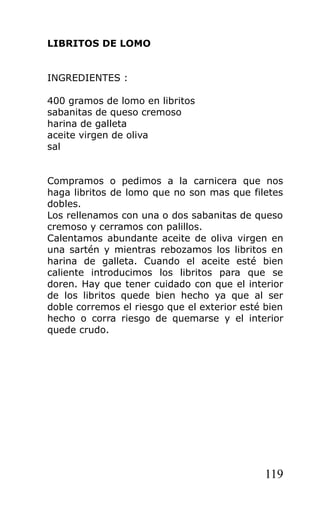 LIBRITOS DE LOMO


INGREDIENTES :

400 gramos de lomo en libritos
sabanitas de queso cremoso
harina de galleta
aceite virgen de oliva
sal


Compramos o pedimos a la carnicera que nos
haga libritos de lomo que no son mas que filetes
dobles.
Los rellenamos con una o dos sabanitas de queso
cremoso y cerramos con palillos.
Calentamos abundante aceite de oliva virgen en
una sartén y mientras rebozamos los libritos en
harina de galleta. Cuando el aceite esté bien
caliente introducimos los libritos para que se
doren. Hay que tener cuidado con que el interior
de los libritos quede bien hecho ya que al ser
doble corremos el riesgo que el exterior esté bien
hecho o corra riesgo de quemarse y el interior
quede crudo.




                                              119
 