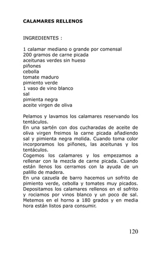 CALAMARES RELLENOS


INGREDIENTES :

1 calamar mediano o grande por comensal
200 gramos de carne picada
aceitunas verdes sin hueso
piñones
cebolla
tomate maduro
pimiento verde
1 vaso de vino blanco
sal
pimienta negra
aceite virgen de oliva

Pelamos y lavamos los calamares reservando los
tentáculos.
En una sartén con dos cucharadas de aceite de
oliva virgen freimos la carne picada añadiendo
sal y pimienta negra molida. Cuando toma color
incorporamos los piñones, las aceitunas y los
tentáculos.
Cogemos los calamares y los empezamos a
rellenar con la mezcla de carne picada. Cuando
están llenos los cerramos con la ayuda de un
palillo de madera.
En una cazuela de barro hacemos un sofrito de
pimiento verde, cebolla y tomates muy picados.
Depositamos los calamares rellenos en el sofrito
y rociamos por vinos blanco y un poco de sal.
Metemos en el horno a 180 grados y en media
hora están listos para consumir.




                                            120
 