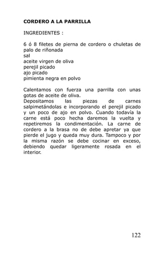 CORDERO A LA PARRILLA

INGREDIENTES :

6 ó 8 filetes de pierna de cordero o chuletas de
palo de riñonada
sal
aceite virgen de oliva
perejil picado
ajo picado
pimienta negra en polvo

Calentamos con fuerza una parrilla con unas
gotas de aceite de oliva.
Depositamos       las     piezas  de      carnes
salpimetándolas e incorporando el perejil picado
y un poco de ajo en polvo. Cuando todavía la
carne está poco hecha daremos la vuelta y
repetiremos la condimentación. La carne de
cordero a la brasa no de debe apretar ya que
pierde el jugo y queda muy dura. Tampoco y por
la misma razón se debe cocinar en exceso,
debiendo quedar ligeramente rosada en el
interior.




                                            122
 