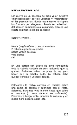 MELVA ENCEBOLLADA

Las melva es un pescado de gran valor nutritivo
"menospreciado" por los usuarios y "maltratado"
en las pescaderías, donde usualmente no supera
los 3 euros por kilogramo. Puede ser substituto
del atún en samfainas o a la plancha. Esta es una
receta realmente simple de hacer.


INGREDIENTES :


Melva (según número de comensales)
2 cebollas grandes moradas
aceite virgen de oliva
vino blanco
sal


En una sartén con aceite de oliva rehogamos
toda la cebolla cortada en aros, evitando que se
queme. Podemos echar un poco de sal para
hacer que la cebolla sude. La cebolla debe
quedar vencida y un poco dorada.


Colocamos la melva cortada en rodajas sobre
una cama de cebolla y cubrimos con el resto.
Salamos. Echamos vino blanco hasta que cubra
el pescado (1 vaso debería ser suficiente).
Ponemos a fuego lento tapando la cazuela y en
media hora debería estar lista.




                                             125
 