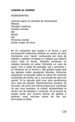 LUBINA AL HORNO

INGREDIENTES :

Lubinas según la cantidad de comensales
Patatas
Tomates maduros
Cebolla morada
Ajo
Perejil
Sal
Pimienta molida
Aceite virgen de oliva


En un recipiente que pueda ir al horno y que
previamente habremos bañado en aceite de oliva
montamos una "cama" compuesta por aros de
cebolla y patatas cortadas en rodajas que deberá
cubrir todo el fondo. También cortamos en
rodajas tomates sin pelar. Echamos un vaso de
agua, vino o caldo de pescado, sal y pimienta y
lo metemos en el horno a 180 grados hasta que
las patatas estén quedando blandas. Entonces
colocamos el pescado sobre la cama de verduras
rociándolo de aceite, sal y una picada de ajos con
perejil. Si la cazuela está muy seca pondremos
otro vaso de líquido. Mantendremos durante 20
minutos. Se sirve una lubina entera por comensal
(si son muy grandes, la mitad) acompañada la
ración con las patatas y verduras. Si se quiere se
puede echar por encima harina de galleta y
gratinar unos minutos antes de dar por
terminado el plato.




                                              126
 