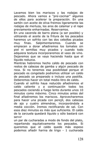 Lavamos bien los mariscos y las rodajas de
pescado. Ahora vamos a "pre-cocinar" algunos
de ellos para acelerar la preparación. En una
sartén con aceite de oliva freimos ligeramente las
rodajas de merluza, los aros de calamar y el rape
previamente enharinadas. Reservamos.
En una cacerola de barro plana (a ser posible) y
utilizando el aceite de la fritura de los pescados
haremos un sofrito con las dos cebollas picadas
muy     finas.   Salpimentaremos.     Cuando    se
empiecen a dorar añadiremos los tomates sin
piel ni semillas muy picados y cuando todo
adquiera textura incorporaremos el vaso de vino.
Dejaremos que se vaya haciendo hasta que el
líquido reduzca.
Mientras habremos hecho caldo de pescado con
restos de cabezas de gamba y algún pescado de
roca. Si no tenemos esa posibilidad porque el
pescado es congelado podremos utilizar un caldo
de pescado ya preparado o incluso una pastilla.
Deberemos hacer en total medio litro de caldo.
Cuando el sofrito haya reducido añadiremos el
caldo caliente y a continuación todos los
pescados cociendo a fuego lento durante unos 10
minutos como máximo. Cinco minutos antes del
final añadiremos los mariscos. Aprovecharemos
para hacer una picada con perejil, dos cabezas
de ajo y cuatro almendras, incorporándola a
media cocción. Iremos rectificando de sal. Con
esos diez minutos es más que suficiente. El caldo
de la zarzuela quedará líquido y sólo bastará con
servir
un par de cucharadas a modo de fondo del plato,
repartiendo equitativamente los pescados. Si
queremos que el caldo quede más espeso
podemos añadir harina de trigo - 1 cucharada


                                              128
 