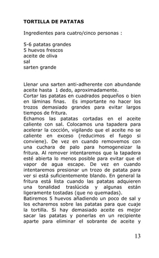 TORTILLA DE PATATAS

Ingredientes para cuatro/cinco personas :

5-6 patatas grandes
5 huevos frescos
aceite de oliva
sal
sarten grande


Llenar una sarten anti-adherente con abundande
aceite hasta 1 dedo, aproximadamente.
Cortar las patatas en cuadrados pequeños o bien
en láminas finas. Es importante no hacer los
trozos demasiado grandes para evitar largos
tiempos de fritura.
Echamos las patatas cortadas en el aceite
caliente con sal. Colocamos una tapadera para
acelerar la cocción, vigilando que el aceite no se
caliente en exceso (reducimos el fuego si
conviene). De vez en cuando removemos con
una cuchara de palo para homogeneizar la
fritura. Al remover intentaremos que la tapadera
esté abierta lo menos posible para evitar que el
vapor de agua escape. De vez en cuando
intentaremos presionar un trozo de patata para
ver si está suficientemente blando. En general la
fritura está lista cuando las patatas adquieren
una tonalidad traslúcida y algunas están
ligeramente tostadas (que no quemadas).
Batiremos 5 huevos añadiendo un poco de sal y
los echaremos sobre las patatas para que cuaje
la tortilla. Si hay demasiado aceite es mejor
sacar las patatas y ponerlas en un recipiente
aparte para eliminar el sobrante de aceite y


                                               13
 