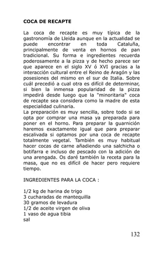 COCA DE RECAPTE

La coca de recapte es muy típica de la
gastronomía de Lleida aunque en la actualidad se
puede      encontrar      en     toda     Cataluña,
principalmente de venta en hornos de pan
tradicional. Su forma e ingredientes recuerda
poderosamente a la pizza y de hecho parece ser
que aparece en el siglo XV ó XVI gracias a la
interacción cultural entre el Reino de Aragón y las
posesiones del mismo en el sur de Italia. Sobre
cuál precedió a cual otra es difícil de determinar,
si bien la inmensa popularidad de la pizza
impedirá desde luego que la "minoritaria" coca
de recapte sea considera como la madre de esta
especialidad culinaria.
La preparación es muy sencilla, sobre todo si se
opta por comprar una masa ya preparada para
poner en el horno. Para preparar la guarnición
haremos exactamente igual que para preparar
escalivada si optamos por una coca de recapte
totalmente vegetal. También es muy habitual
hacer cocas de carne añadiendo una salchicha o
botifarra e incluso de pescado con la adición de
una arengada. Os daré también la receta para la
masa, que no es difícil de hacer pero requiere
tiempo.

INGREDIENTES PARA LA COCA :

1/2 kg de harina de trigo
3 cucharadas de mantequilla
30 gramos de levadura
1/2 de aceite virgen de oliva
1 vaso de agua tibia
sal


                                              132
 