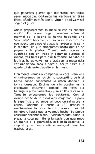 que podamos puesto que intentarlo con todas
sería imposible. Cortamos las verduras en tiras
finas, añadimos más aceite virgen de oliva y sal
según el gusto.

Ahora prepararemos la masa si esa es nuestra
opción. En primer lugar ponemos sobre el
mármol de la cocina la harina haciendo una
"montaña" y hacemos un hueco en el centro. En
ese hueco ponemos el agua, la levadura, la sal y
la mantequilla y la trabajamos hasta que no se
pegue a la piedra. Cuando esto ocurra la
cubrimos con un trapo y dejamos durante al
menos tres horas para que fermente. Al cabo de
las tres horas volvemos a trabajar la masa esta
vez añadiendo poco a poco el aceite hasta que
quede totalmente disuelto en la masa.

Finalmente vamos a componer la coca. Para ello
enharinaremos un recipiente susceptible de ir al
horno donde pondremos la masa dándole la
forma deseada. Encima de ella pondremos la
escalivada escurrida cortada en tiras (la
berenjena y los pimientos) y en anillos la cebolla.
También colocaremos las botifarras. Con el
mismo aceite de la escalivada mojamos un poco
la superficie y echamos un poco de sal sobre la
carne. Ponemos el horno a 180 grados y
mantenemos la coca dentro durante unos 30
minutos o hasta que la veamos hecha. Se puede
consumir caliente o fria. Evidentemente, como la
pizza, la coca permite la fantasía que queramos
en cuanto a la guarnición, si bien la descrita, la
vegetal y la que contiene arengada son las
tradicionales.



                                              134
 
