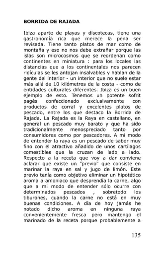 BORRIDA DE RAJADA

Ibiza aparte de playas y discotecas, tiene una
gastronomía rica que merece la pena ser
revisada. Tiene tanto platos de mar como de
montaña y eso no nos debe extrañar porque las
islas son microcosmos que se reordenan como
continentes en miniatura : para los locales las
distancias que a los continentales nos parecen
ridículas se les antojan insalvables y hablan de la
gente del interior - un interior que no suele estar
más allá de 10 kilómetros de la costa - como de
entidades culturales diferentes. Ibiza es un buen
ejemplo de esto. Tenemos un potente sofrit
pagès      confeccionado    exclusivamente      con
productos de corral y excelentes platos de
pescado, entre los que destaco la Borrida de
Rajada. La Rajada es la Raya en castellano, en
general un pescado muy barato y que ha sido
tradicionalmente     menospreciado      tanto   por
consumidores como por pescadores. A mi modo
de entender la raya es un pescado de sabor muy
fino con el atractivo añadido de unos cartílagos
comestibles que la cruzan de lado a lado.
Respecto a la receta que voy a dar conviene
aclarar que existe un "previo" que consiste en
marinar la raya en sal y jugo de limón. Este
previo tenía como objetivo eliminar un hipotético
aroma a amoniaco que desprendía la carne, algo
que a mi modo de entender sólo ocurre con
determinados      pescados     ,   sobretodo     los
tiburones, cuando la carne no está en muy
buenas condiciones. A día de hoy jamás he
notado      dicho   aroma     en    ninguna    raya
convenientemente fresca pero mantengo el
marinado de la receta porque probablemente a


                                               135
 