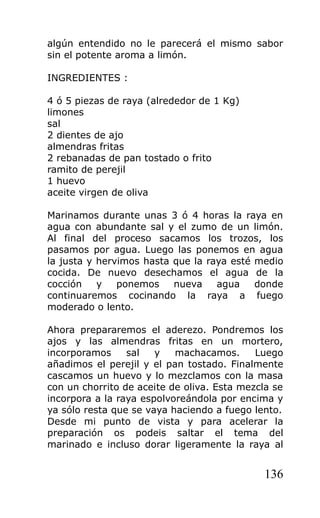 algún entendido no le parecerá el mismo sabor
sin el potente aroma a limón.

INGREDIENTES :

4 ó 5 piezas de raya (alrededor de 1 Kg)
limones
sal
2 dientes de ajo
almendras fritas
2 rebanadas de pan tostado o frito
ramito de perejil
1 huevo
aceite virgen de oliva

Marinamos durante unas 3 ó 4 horas la raya en
agua con abundante sal y el zumo de un limón.
Al final del proceso sacamos los trozos, los
pasamos por agua. Luego las ponemos en agua
la justa y hervimos hasta que la raya esté medio
cocida. De nuevo desechamos el agua de la
cocción    y   ponemos    nueva    agua    donde
continuaremos cocinando la raya a fuego
moderado o lento.

Ahora prepararemos el aderezo. Pondremos los
ajos y las almendras fritas en un mortero,
incorporamos     sal   y   machacamos.      Luego
añadimos el perejil y el pan tostado. Finalmente
cascamos un huevo y lo mezclamos con la masa
con un chorrito de aceite de oliva. Esta mezcla se
incorpora a la raya espolvoreándola por encima y
ya sólo resta que se vaya haciendo a fuego lento.
Desde mi punto de vista y para acelerar la
preparación os podeis saltar el tema del
marinado e incluso dorar ligeramente la raya al


                                              136
 