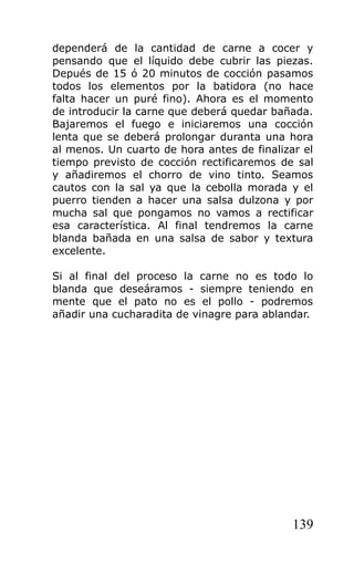 dependerá de la cantidad de carne a cocer y
pensando que el líquido debe cubrir las piezas.
Depués de 15 ó 20 minutos de cocción pasamos
todos los elementos por la batidora (no hace
falta hacer un puré fino). Ahora es el momento
de introducir la carne que deberá quedar bañada.
Bajaremos el fuego e iniciaremos una cocción
lenta que se deberá prolongar duranta una hora
al menos. Un cuarto de hora antes de finalizar el
tiempo previsto de cocción rectificaremos de sal
y añadiremos el chorro de vino tinto. Seamos
cautos con la sal ya que la cebolla morada y el
puerro tienden a hacer una salsa dulzona y por
mucha sal que pongamos no vamos a rectificar
esa característica. Al final tendremos la carne
blanda bañada en una salsa de sabor y textura
excelente.

Si al final del proceso la carne no es todo lo
blanda que deseáramos - siempre teniendo en
mente que el pato no es el pollo - podremos
añadir una cucharadita de vinagre para ablandar.




                                             139
 