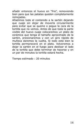 añadir entonces el huevo en “frio”, removiendo
bien para que las patatas queden completamente
remojadas.
Añadimos todo el contenido a la sartén dejando
que cuaje sin dejar de moverla circularmente
para evitar que se queme o pegue la cara de la
tortilla que no vemos. Antes de que toda la parte
visible del huevo cuaje colocaremos un plato de
cerámica que tenga el tamaño aproximado de la
sartén, presionaremos y con un giro rápido de
muñeca daremos la vuelta. Si todo está bien la
tortilla permanecerá en el plato. Volveremos a
dejar la sartén en el fuego para deslizar el lado
de la tortilla que debe terminar de hacerse y en
un par de minutos la tortilla estará hecha.

Tiempo estimado : 20 minutos




                                              14
 