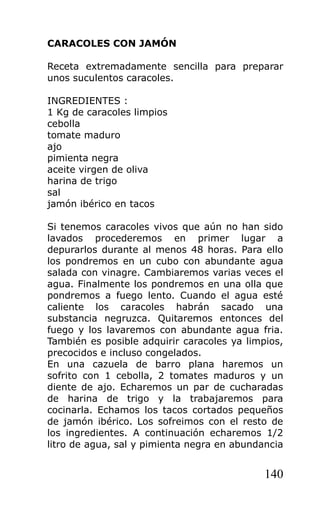 CARACOLES CON JAMÓN

Receta extremadamente sencilla para preparar
unos suculentos caracoles.

INGREDIENTES :
1 Kg de caracoles limpios
cebolla
tomate maduro
ajo
pimienta negra
aceite virgen de oliva
harina de trigo
sal
jamón ibérico en tacos

Si tenemos caracoles vivos que aún no han sido
lavados procederemos en primer lugar a
depurarlos durante al menos 48 horas. Para ello
los pondremos en un cubo con abundante agua
salada con vinagre. Cambiaremos varias veces el
agua. Finalmente los pondremos en una olla que
pondremos a fuego lento. Cuando el agua esté
caliente los caracoles habrán sacado una
substancia negruzca. Quitaremos entonces del
fuego y los lavaremos con abundante agua fria.
También es posible adquirir caracoles ya limpios,
precocidos e incluso congelados.
En una cazuela de barro plana haremos un
sofrito con 1 cebolla, 2 tomates maduros y un
diente de ajo. Echaremos un par de cucharadas
de harina de trigo y la trabajaremos para
cocinarla. Echamos los tacos cortados pequeños
de jamón ibérico. Los sofreimos con el resto de
los ingredientes. A continuación echaremos 1/2
litro de agua, sal y pimienta negra en abundancia


                                             140
 