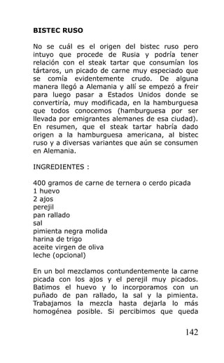 BISTEC RUSO

No se cuál es el origen del bistec ruso pero
intuyo que procede de Rusia y podría tener
relación con el steak tartar que consumían los
tártaros, un picado de carne muy especiado que
se comía evidentemente crudo. De alguna
manera llegó a Alemania y allí se empezó a freir
para luego pasar a Estados Unidos donde se
convertiría, muy modificada, en la hamburguesa
que todos conocemos (hamburguesa por ser
llevada por emigrantes alemanes de esa ciudad).
En resumen, que el steak tartar habría dado
origen a la hamburguesa americana, al bistec
ruso y a diversas variantes que aún se consumen
en Alemania.

INGREDIENTES :

400 gramos de carne de ternera o cerdo picada
1 huevo
2 ajos
perejil
pan rallado
sal
pimienta negra molida
harina de trigo
aceite virgen de oliva
leche (opcional)

En un bol mezclamos contundentemente la carne
picada con los ajos y el perejil muy picados.
Batimos el huevo y lo incorporamos con un
puñado de pan rallado, la sal y la pimienta.
Trabajamos la mezcla hasta dejarla lo más
homogénea posible. Si percibimos que queda


                                            142
 