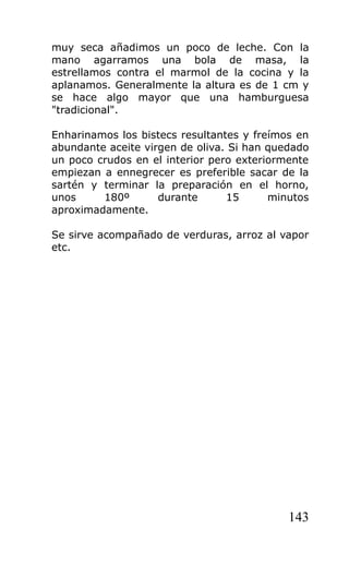 muy seca añadimos un poco de leche. Con la
mano agarramos una bola de masa, la
estrellamos contra el marmol de la cocina y la
aplanamos. Generalmente la altura es de 1 cm y
se hace algo mayor que una hamburguesa
"tradicional".

Enharinamos los bistecs resultantes y freímos en
abundante aceite virgen de oliva. Si han quedado
un poco crudos en el interior pero exteriormente
empiezan a ennegrecer es preferible sacar de la
sartén y terminar la preparación en el horno,
unos     180º       durante      15      minutos
aproximadamente.

Se sirve acompañado de verduras, arroz al vapor
etc.




                                            143
 