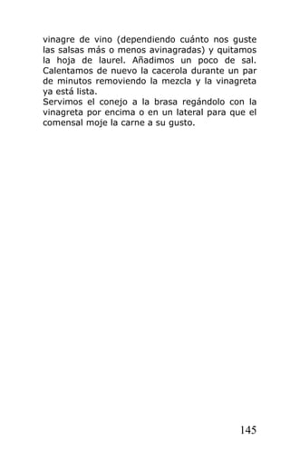 vinagre de vino (dependiendo cuánto nos guste
las salsas más o menos avinagradas) y quitamos
la hoja de laurel. Añadimos un poco de sal.
Calentamos de nuevo la cacerola durante un par
de minutos removiendo la mezcla y la vinagreta
ya está lista.
Servimos el conejo a la brasa regándolo con la
vinagreta por encima o en un lateral para que el
comensal moje la carne a su gusto.




                                            145
 