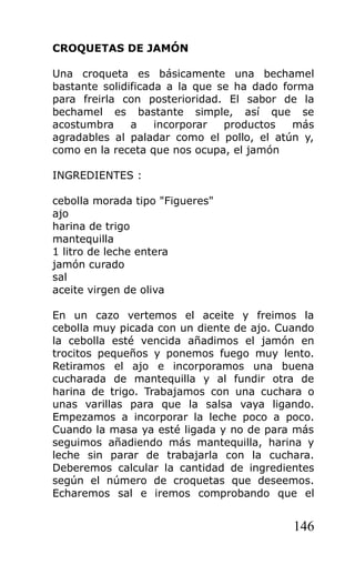 CROQUETAS DE JAMÓN

Una croqueta es básicamente una bechamel
bastante solidificada a la que se ha dado forma
para freirla con posterioridad. El sabor de la
bechamel es bastante simple, así que se
acostumbra     a    incorporar  productos   más
agradables al paladar como el pollo, el atún y,
como en la receta que nos ocupa, el jamón

INGREDIENTES :

cebolla morada tipo "Figueres"
ajo
harina de trigo
mantequilla
1 litro de leche entera
jamón curado
sal
aceite virgen de oliva

En un cazo vertemos el aceite y freimos la
cebolla muy picada con un diente de ajo. Cuando
la cebolla esté vencida añadimos el jamón en
trocitos pequeños y ponemos fuego muy lento.
Retiramos el ajo e incorporamos una buena
cucharada de mantequilla y al fundir otra de
harina de trigo. Trabajamos con una cuchara o
unas varillas para que la salsa vaya ligando.
Empezamos a incorporar la leche poco a poco.
Cuando la masa ya esté ligada y no de para más
seguimos añadiendo más mantequilla, harina y
leche sin parar de trabajarla con la cuchara.
Deberemos calcular la cantidad de ingredientes
según el número de croquetas que deseemos.
Echaremos sal e iremos comprobando que el


                                           146
 