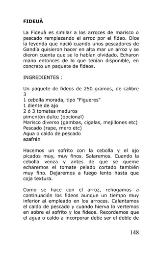 FIDEUÀ

La Fideuà es similar a los arroces de marisco o
pescado remplazando el arroz por el fideo. Dice
la leyenda que nació cuando unos pescadores de
Gandía quisieron hacer en alta mar un arroz y se
dieron cuenta que se lo habían olvidado. Echaron
mano entonces de lo que tenían disponible, en
concreto un paquete de fideos.

INGREDIENTES :

Un paquete de fideos de 250 gramos, de calibre
3
1 cebolla morada, tipo "Figueres"
1 diente de ajo
2 ó 3 tomates maduros
pimentón dulce (opcional)
Marisco diverso (gambas, cigalas, mejillones etc)
Pescado (rape, mero etc)
Agua o caldo de pescado
azafrán

Hacemos un sofrito con la cebolla y el ajo
picados muy, muy finos. Salaremos. Cuando la
cebolla venza y antes de que se queme
echaremos el tomate pelado cortado también
muy fino. Dejaremos a fuego lento hasta que
coja textura.

Como se hace con el arroz, rehogamos a
continuación los fideos aunque un tiempo muy
inferior al empleado en los arroces. Calentamos
el caldo de pescado y cuando hierva lo vertemos
en sobre el sofrito y los fideos. Recordemos que
el agua o caldo a incorporar debe ser el doble de


                                             148
 