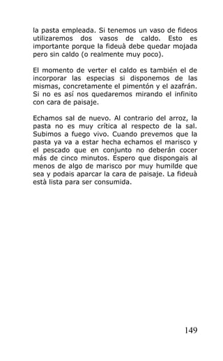 la pasta empleada. Si tenemos un vaso de fideos
utilizaremos dos vasos de caldo. Esto es
importante porque la fideuà debe quedar mojada
pero sin caldo (o realmente muy poco).

El momento de verter el caldo es también el de
incorporar las especias si disponemos de las
mismas, concretamente el pimentón y el azafrán.
Si no es así nos quedaremos mirando el infinito
con cara de paisaje.

Echamos sal de nuevo. Al contrario del arroz, la
pasta no es muy crítica al respecto de la sal.
Subimos a fuego vivo. Cuando prevemos que la
pasta ya va a estar hecha echamos el marisco y
el pescado que en conjunto no deberán cocer
más de cinco minutos. Espero que dispongais al
menos de algo de marisco por muy humilde que
sea y podais aparcar la cara de paisaje. La fideuà
està lista para ser consumida.




                                              149
 