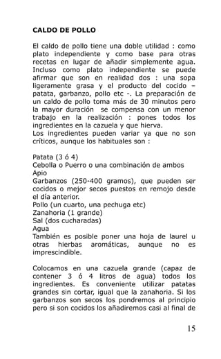 CALDO DE POLLO

El caldo de pollo tiene una doble utilidad : como
plato independiente y como base para otras
recetas en lugar de añadir simplemente agua.
Incluso como plato independiente se puede
afirmar que son en realidad dos : una sopa
ligeramente grasa y el producto del cocido –
patata, garbanzo, pollo etc -. La preparación de
un caldo de pollo toma más de 30 minutos pero
la mayor duración se compensa con un menor
trabajo en la realización : pones todos los
ingredientes en la cazuela y que hierva.
Los ingredientes pueden variar ya que no son
críticos, aunque los habituales son :

Patata (3 ó 4)
Cebolla o Puerro o una combinación de ambos
Apio
Garbanzos (250-400 gramos), que pueden ser
cocidos o mejor secos puestos en remojo desde
el día anterior.
Pollo (un cuarto, una pechuga etc)
Zanahoria (1 grande)
Sal (dos cucharadas)
Agua
También es posible poner una hoja de laurel u
otras hierbas aromáticas, aunque no es
imprescindible.

Colocamos en una cazuela grande (capaz de
contener 3 ó 4 litros de agua) todos los
ingredientes. Es conveniente utilizar patatas
grandes sin cortar, igual que la zanahoria. Si los
garbanzos son secos los pondremos al principio
pero si son cocidos los añadiremos casi al final de


                                                15
 