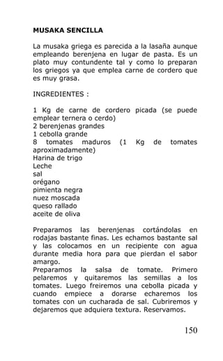 MUSAKA SENCILLA

La musaka griega es parecida a la lasaña aunque
empleando berenjena en lugar de pasta. Es un
plato muy contundente tal y como lo preparan
los griegos ya que emplea carne de cordero que
es muy grasa.

INGREDIENTES :

1 Kg de carne de cordero picada (se puede
emplear ternera o cerdo)
2 berenjenas grandes
1 cebolla grande
8 tomates maduros (1 Kg de tomates
aproximadamente)
Harina de trigo
Leche
sal
orégano
pimienta negra
nuez moscada
queso rallado
aceite de oliva

Preparamos las berenjenas cortándolas en
rodajas bastante finas. Les echamos bastante sal
y las colocamos en un recipiente con agua
durante media hora para que pierdan el sabor
amargo.
Preparamos la salsa de tomate. Primero
pelaremos y quitaremos las semillas a los
tomates. Luego freiremos una cebolla picada y
cuando empiece a dorarse echaremos los
tomates con un cucharada de sal. Cubriremos y
dejaremos que adquiera textura. Reservamos.


                                            150
 