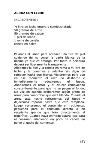 ARROZ CON LECHE

INGREDIENTES :

½ litro de leche entera o semidesnatada
50 gramos de arroz
50 gramos de azúcar
1 piel de limón
1 rama de canela
canela en polvo


Pelamos el limón para obtener una tira de piel
cuidando de no coger la parte blanca de la
misma ya que es amarga. Por tanto la peladura
deberá ser ligeramente transparente.
Añadimos la piel y la canela en rama a ½ litro de
leche y la ponemos a calentar sin dejar de
remover hasta que hierva. Vigilaremos para que
en ese momento el cazo no desborde e
inmediatamente       reduciremos      el     fuego.
Añadiremos el arroz y el azúcar removiendo
constantemente para que no se pegue al fondo.
De vez en cuando probaremos algún grano de
arroz para comprobar que está blando. Cuando el
arroz está hecho retiraremos del fuego y
dejaremos reposar hasta que esté templado.
Luego verteremos el contenido en recipientes
pequeños para el consumo directo o en
recipiente grande que irán directamente al
frigorífico. Cuando haya enfriado estará listo para
el consumo añadiendo un poco de canela en
polvo al gusto del comensal.




                                              153
 