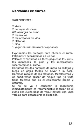 MACEDONIA DE FRUTAS


INGREDIENTES :

2 kiwis
2 naranjas de mesa
6/8 naranjas de zumo
2 manzanas
2 melocotones de viña
2 plátanos
1 piña
1 yogur natural sin azúcar (opcional)

Exprimimos las naranjas para obtener el zumo.
Filtramos y depositamos en un bol.
Pelamos y cortamos en tacos pequeños los kiwis,
las manzanas, la piña y los melocotones.
Incorporamos al zumo.
Cortamos las dos naranjas de mesa en rodajas y
luego en gajos fáciles de llevar a la boca.
Haremos rodajas de los plátanos. Mezclaremos y
no añadiremos azúcar de ningún tipo (la fruta
tiene fructosa que es el edulcorante propio y
natural).
Si no se va a consumir la macedonia
inmediatamente es recomendable mezclar en el
zumo dos cucharadas de yogur natural con unas
varillas para desacelerar la oxidación.




                                           154
 