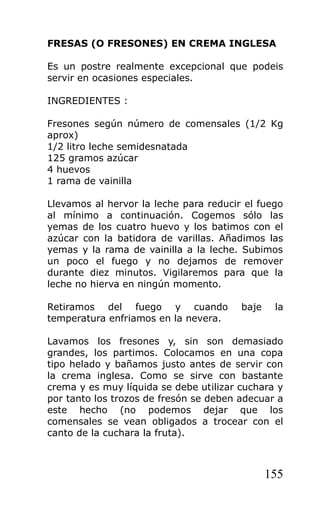 FRESAS (O FRESONES) EN CREMA INGLESA

Es un postre realmente excepcional que podeis
servir en ocasiones especiales.

INGREDIENTES :

Fresones según número de comensales (1/2 Kg
aprox)
1/2 litro leche semidesnatada
125 gramos azúcar
4 huevos
1 rama de vainilla

Llevamos al hervor la leche para reducir el fuego
al mínimo a continuación. Cogemos sólo las
yemas de los cuatro huevo y los batimos con el
azúcar con la batidora de varillas. Añadimos las
yemas y la rama de vainilla a la leche. Subimos
un poco el fuego y no dejamos de remover
durante diez minutos. Vigilaremos para que la
leche no hierva en ningún momento.

Retiramos del fuego y cuando            baje    la
temperatura enfriamos en la nevera.

Lavamos los fresones y, sin son demasiado
grandes, los partimos. Colocamos en una copa
tipo helado y bañamos justo antes de servir con
la crema inglesa. Como se sirve con bastante
crema y es muy líquida se debe utilizar cuchara y
por tanto los trozos de fresón se deben adecuar a
este hecho (no podemos dejar que los
comensales se vean obligados a trocear con el
canto de la cuchara la fruta).



                                               155
 