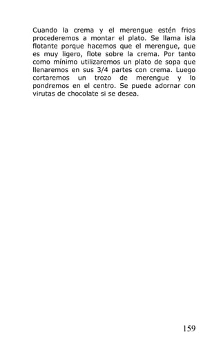 Cuando la crema y el merengue estén frios
procederemos a montar el plato. Se llama isla
flotante porque hacemos que el merengue, que
es muy ligero, flote sobre la crema. Por tanto
como mínimo utilizaremos un plato de sopa que
llenaremos en sus 3/4 partes con crema. Luego
cortaremos un trozo de merengue y lo
pondremos en el centro. Se puede adornar con
virutas de chocolate si se desea.




                                          159
 