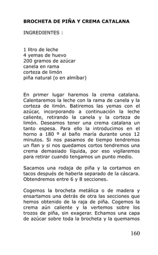 BROCHETA DE PIÑA Y CREMA CATALANA

INGREDIENTES :


1 litro de leche
4 yemas de huevo
200 gramos de azúcar
canela en rama
corteza de limón
piña natural (o en almíbar)


En primer lugar haremos la crema catalana.
Calentaremos la leche con la rama de canela y la
corteza de limón. Batiremos las yemas con el
azúcar, incorporando a continuación la leche
caliente, retirando la canela y la corteza de
limón. Deseamos tener una crema catalana un
tanto espesa. Para ello la introducimos en el
horno a 180 º al baño maría durante unos 12
minutos. Si nos pasamos de tiempo tendremos
un flan y si nos quedamos cortos tendremos una
crema demasiado líquida, por eso vigilaremos
para retirar cuando tengamos un punto medio.

Sacamos una rodaja de piña y la cortamos en
tacos después de haberla separado de la cáscara.
Obtendremos entre 6 y 8 secciones.

Cogemos la brocheta metálica o de madera y
ensartamos una detrás de otra las secciones que
hemos obtenido de la raja de piña. Cogemos la
crema aún caliente y la vertemos sobre los
trozos de piña, sin exagerar. Echamos una capa
de azúcar sobre toda la brocheta y la quemamos


                                            160
 