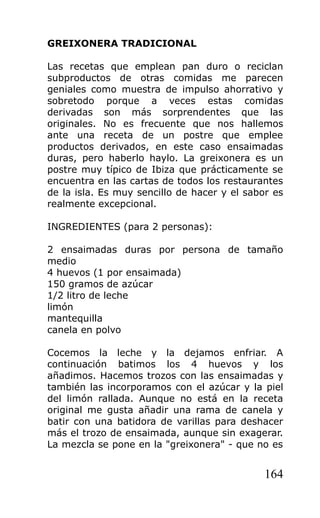 GREIXONERA TRADICIONAL

Las recetas que emplean pan duro o reciclan
subproductos de otras comidas me parecen
geniales como muestra de impulso ahorrativo y
sobretodo porque a veces estas comidas
derivadas son más sorprendentes que las
originales. No es frecuente que nos hallemos
ante una receta de un postre que emplee
productos derivados, en este caso ensaimadas
duras, pero haberlo haylo. La greixonera es un
postre muy típico de Ibiza que prácticamente se
encuentra en las cartas de todos los restaurantes
de la isla. Es muy sencillo de hacer y el sabor es
realmente excepcional.

INGREDIENTES (para 2 personas):

2 ensaimadas duras por persona de tamaño
medio
4 huevos (1 por ensaimada)
150 gramos de azúcar
1/2 litro de leche
limón
mantequilla
canela en polvo

Cocemos la leche y la dejamos enfriar. A
continuación batimos los 4 huevos y los
añadimos. Hacemos trozos con las ensaimadas y
también las incorporamos con el azúcar y la piel
del limón rallada. Aunque no está en la receta
original me gusta añadir una rama de canela y
batir con una batidora de varillas para deshacer
más el trozo de ensaimada, aunque sin exagerar.
La mezcla se pone en la "greixonera" - que no es


                                              164
 