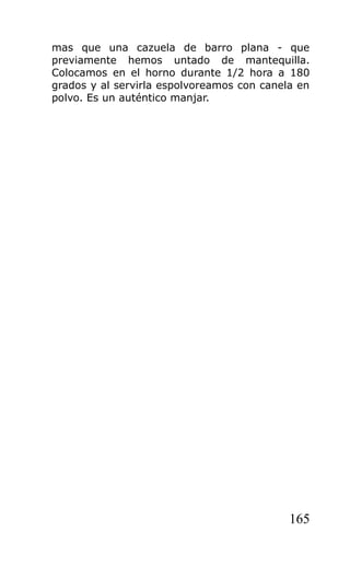 mas que una cazuela de barro plana - que
previamente hemos untado de mantequilla.
Colocamos en el horno durante 1/2 hora a 180
grados y al servirla espolvoreamos con canela en
polvo. Es un auténtico manjar.




                                            165
 