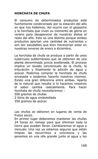 HORCHATA DE CHUFA

El consumo de determinados productos está
fuertemente condicionado por la estación del año
en que nos hallemos. Así ocurre con el gazpacho
y la horchata que viven su momento de gloria en
verano para desaparecer de nuestras dietas el
resto del año. Esto es una lástima porque ambos
productos aportan una cantidad de nutrientes y
son tan saludables que bien merecerían estar en
nuestras neveras de enero a diciembre.

La horchata de chufa se produce a partir de unos
tubérculos subterráneos que se obtienen de una
planta denominada juncia avellanada. El proceso
implica un lavado concienzudo de la chufa, la
trituración y finalmente la adición de agua y
azúcar. Podemos comprar la horchata de chufa
envasada o podemos hacerla nosotros mismos.
Existe una gran diferencia entre ambas. Aparte
de lo natural que resulta si lo hacemos nosotros
el sabor cambia radicalmente. Para hacer
horchata de chufa necesitaremos :
500 gramos de chufas
2 litros de agua embotellada
250 gramos de azúcar


Las chufas se obtienen en lugares de venta de
frutos secos.
En primer lugar deberemos mantener las chufas
24 horas en remojo para que eliminen toda la
tierra que puedan llevar. Cambiaremos el agua a
menudo. Una vez ya estamos seguros que están
limpias las escurrimos a conciencia y las
ponemos en una olla grande junto al agua y los


                                            168
 