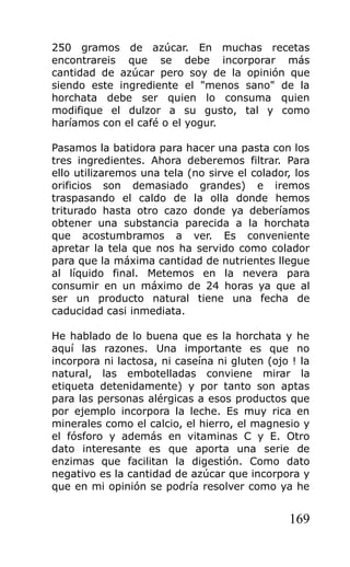 250 gramos de azúcar. En muchas recetas
encontrareis que se debe incorporar más
cantidad de azúcar pero soy de la opinión que
siendo este ingrediente el "menos sano" de la
horchata debe ser quien lo consuma quien
modifique el dulzor a su gusto, tal y como
haríamos con el café o el yogur.

Pasamos la batidora para hacer una pasta con los
tres ingredientes. Ahora deberemos filtrar. Para
ello utilizaremos una tela (no sirve el colador, los
orificios son demasiado grandes) e iremos
traspasando el caldo de la olla donde hemos
triturado hasta otro cazo donde ya deberíamos
obtener una substancia parecida a la horchata
que acostumbramos a ver. Es conveniente
apretar la tela que nos ha servido como colador
para que la máxima cantidad de nutrientes llegue
al líquido final. Metemos en la nevera para
consumir en un máximo de 24 horas ya que al
ser un producto natural tiene una fecha de
caducidad casi inmediata.

He hablado de lo buena que es la horchata y he
aquí las razones. Una importante es que no
incorpora ni lactosa, ni caseína ni gluten (ojo ! la
natural, las embotelladas conviene mirar la
etiqueta detenidamente) y por tanto son aptas
para las personas alérgicas a esos productos que
por ejemplo incorpora la leche. Es muy rica en
minerales como el calcio, el hierro, el magnesio y
el fósforo y además en vitaminas C y E. Otro
dato interesante es que aporta una serie de
enzimas que facilitan la digestión. Como dato
negativo es la cantidad de azúcar que incorpora y
que en mi opinión se podría resolver como ya he


                                               169
 