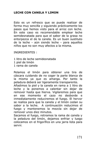 LECHE CON CANELA Y LIMON


Esto es un refresco que se puede realizar de
forma muy sencilla y siguiendo prácticamente los
pasos que hemos visto para el arroz con leche.
En este caso es recomendable emplear leche
semidesnatada para que el sabor de la grasa no
entorpezca el de la canela. Es un buen sustituto
de la leche - aún siendo leche - para aquellos
niños que no son muy afectos a la misma.

INGREDIENTES :

1 litro de leche semidesnatada
1 piel de limón
1 rama de canela

Pelamos el limón para obtener una tira de
cáscara cuidando de no coger la parte blanca de
la misma ya que es amarga. Por tanto la
peladura deberá ser ligeramente transparente.
Añadimos la piel y la canela en rama a 1 litro de
leche y la ponemos a calentar sin dejar de
remover hasta que hierva. Vigilaremos para que
en ese momento el cazo no desborde e
inmediatamente reduciremos el fuego. El hervor
se realiza para que la canela y el limón cedan su
sabor a la leche. A continuación reducimos el
fuego y mantenemos la mezcla sin dejar de
remover unos diez minutos.
Sacamos el fuego, retiramos la rama de canela y
la peladura del limón, dejamos enfriar y luego
colocamos en el frigorífico en una jarra lista para
servir.



                                              171
 